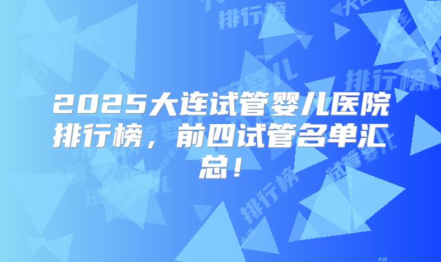 2025大连试管婴儿医院排行榜，前四试管名单汇总！
