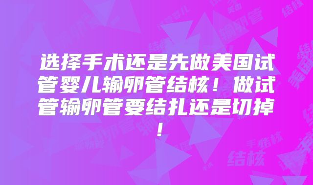 选择手术还是先做美国试管婴儿输卵管结核!做试管输卵管要结扎还是切掉!