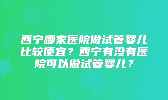 西宁哪家医院做试管婴儿比较便宜?西宁有没有医院可以做试管婴儿?