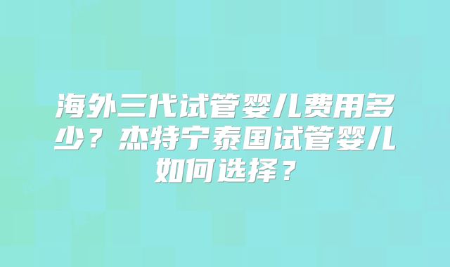 海外三代试管婴儿费用多少?杰特宁泰国试管婴儿如何选择?