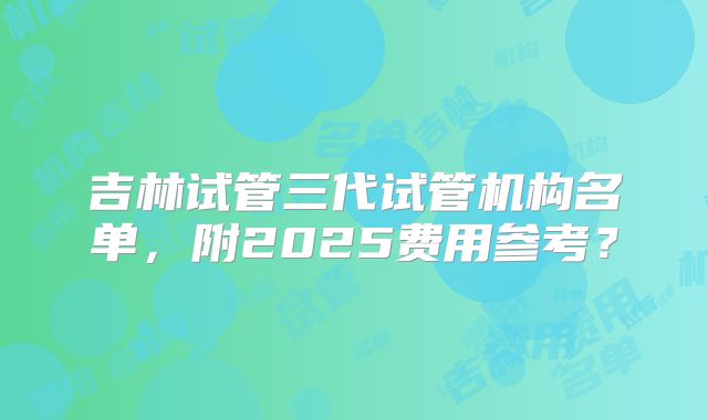 吉林试管三代试管机构名单，附2025费用参考？