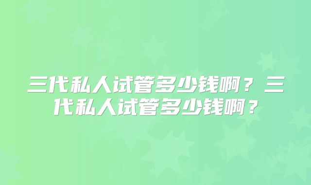 三代私人试管多少钱啊？三代私人试管多少钱啊？