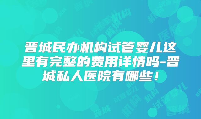 晋城民办机构试管婴儿这里有完整的费用详情吗-晋城私人医院有哪些!