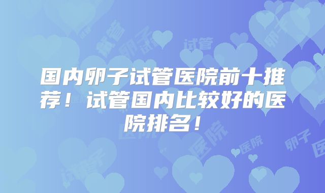 国内卵子试管医院前十推荐！试管国内比较好的医院排名！
