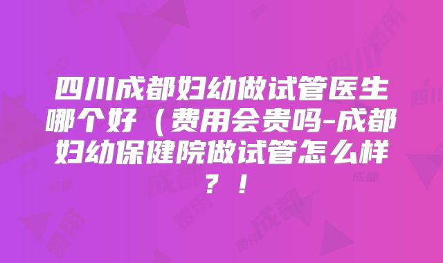 四川成都妇幼做试管医生哪个好（费用会贵吗-成都妇幼保健院做试管怎么样？！