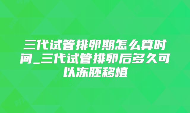 三代试管排卵期怎么算时间_三代试管排卵后多久可以冻胚移植