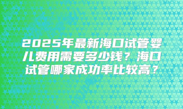 2025年最新海口试管婴儿费用需要多少钱？海口试管哪家成功率比较高？