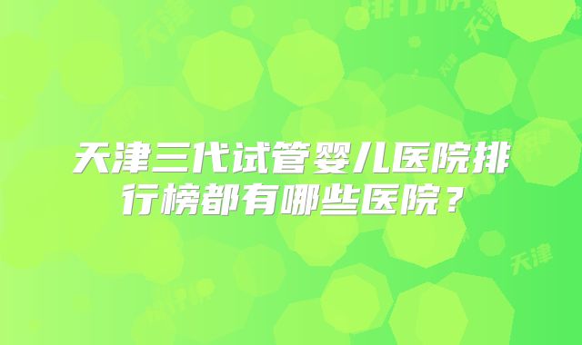 天津三代试管婴儿医院排行榜都有哪些医院?