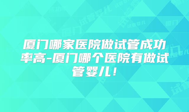 厦门哪家医院做试管成功率高-厦门哪个医院有做试管婴儿！
