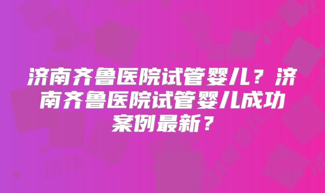 济南齐鲁医院试管婴儿?济南齐鲁医院试管婴儿成功案例最新?