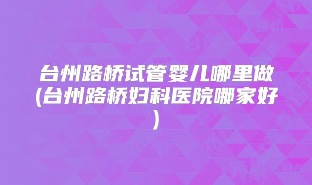 台州路桥试管婴儿哪里做(台州路桥妇科医院哪家好)