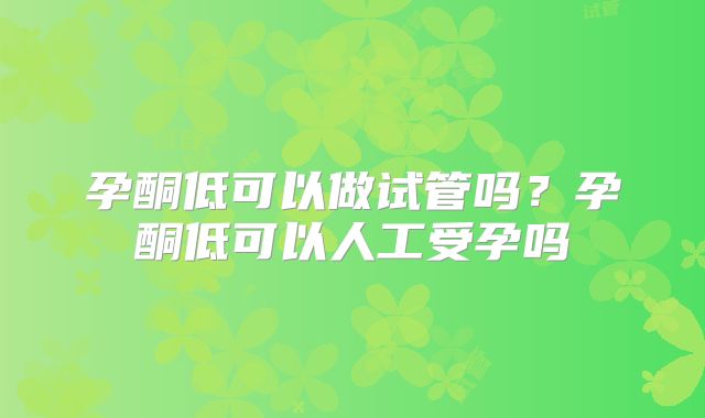 孕酮低可以做试管吗?孕酮低可以人工受孕吗