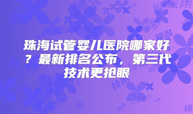 珠海试管婴儿医院哪家好?最新排名公布,第三代技术更抢眼