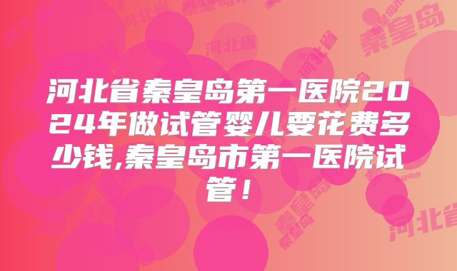 河北省秦皇岛第一医院2024年做试管婴儿要花费多少钱,秦皇岛市第一医院试管!