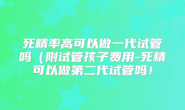 死精率高可以做一代试管吗（附试管孩子费用-死精可以做第二代试管吗！