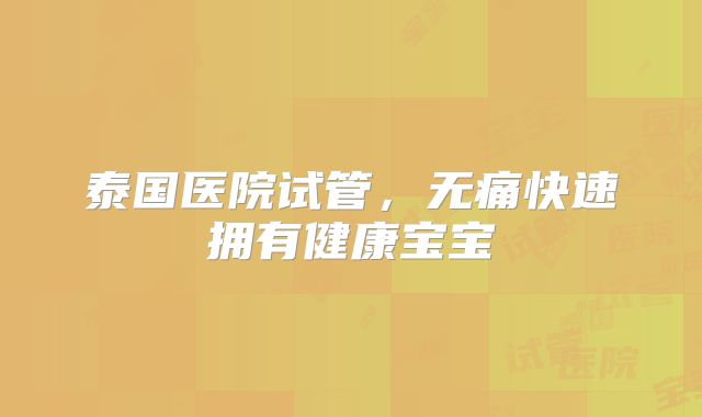 泰国医院试管，无痛快速拥有健康宝宝