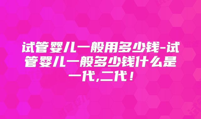 试管婴儿一般用多少钱-试管婴儿一般多少钱什么是一代,二代!