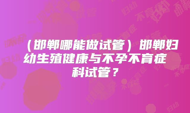 (邯郸哪能做试管)邯郸妇幼生殖健康与不孕不育症科试管?