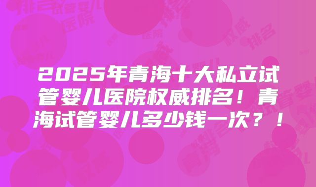 2025年青海十大私立试管婴儿医院权威排名！青海试管婴儿多少钱一次？！