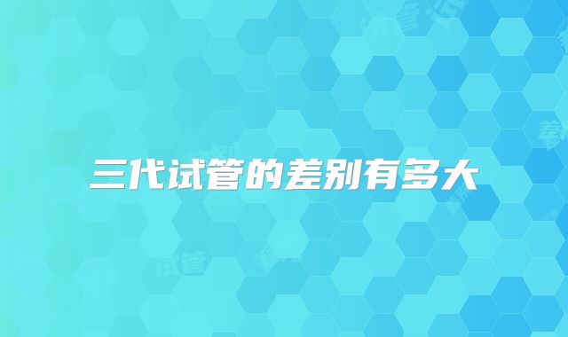 三代试管的差别有多大