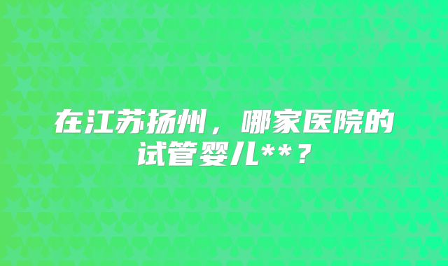 在江苏扬州,哪家医院的试管婴儿**?