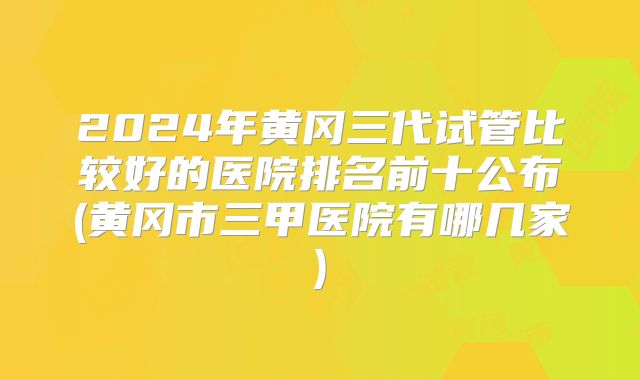 2024年黄冈三代试管比较好的医院排名前十公布(黄冈市三甲医院有哪几家)