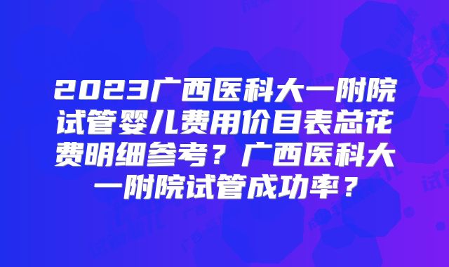 2023广西医科大一附院试管婴儿费用价目表总花费明细参考?广西医科大一附院试管成功率?