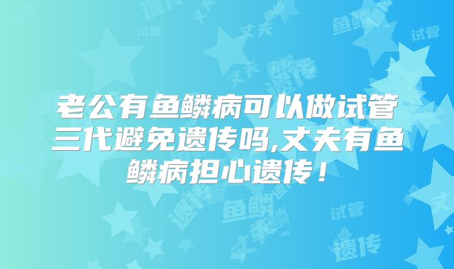 老公有鱼鳞病可以做试管三代避免遗传吗,丈夫有鱼鳞病担心遗传!