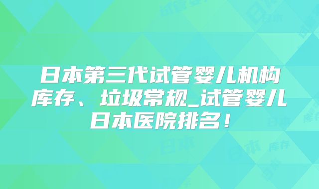 日本第三代试管婴儿机构库存、垃圾常规_试管婴儿日本医院排名！