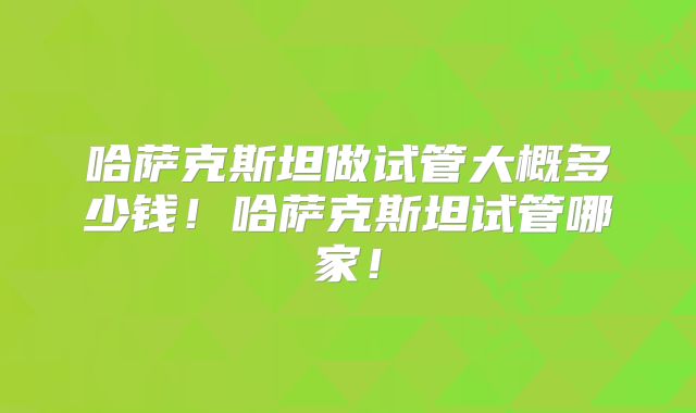 哈萨克斯坦做试管大概多少钱!哈萨克斯坦试管哪家!