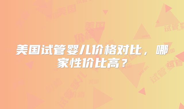 美国试管婴儿价格对比,哪家性价比高?