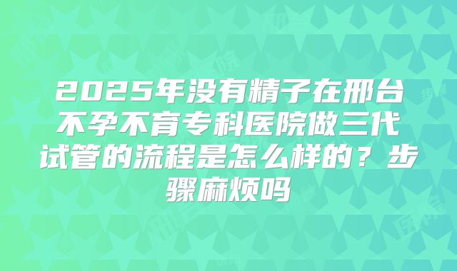 2025年没有精子在邢台不孕不育专科医院做三代试管的流程是怎么样的？步骤麻烦吗