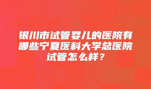 银川市试管婴儿的医院有哪些宁夏医科大学总医院试管怎么样？