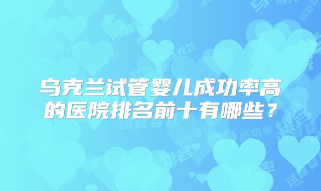 乌克兰试管婴儿成功率高的医院排名前十有哪些?