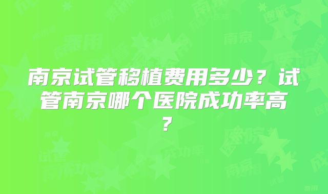 南京试管移植费用多少？试管南京哪个医院成功率高？