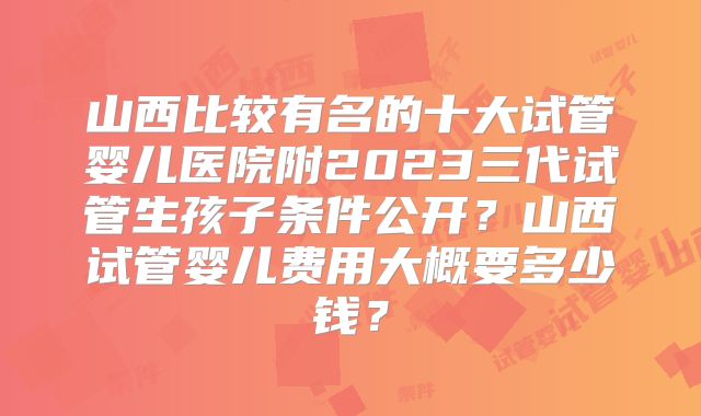 山西比较有名的十大试管婴儿医院附2023三代试管生孩子条件公开？山西试管婴儿费用大概要多少钱？