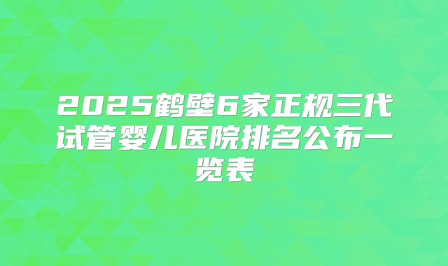 2025鹤壁6家正规三代试管婴儿医院排名公布一览表