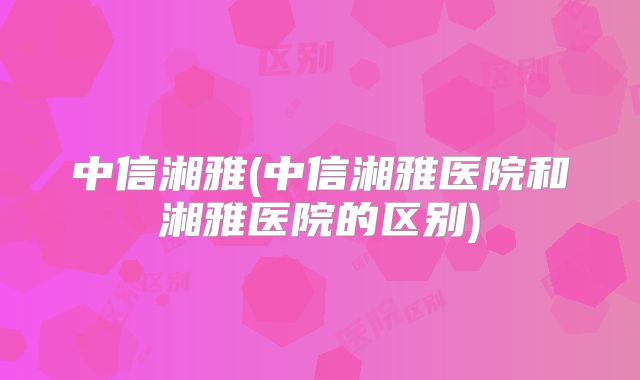 中信湘雅(中信湘雅医院和湘雅医院的区别)