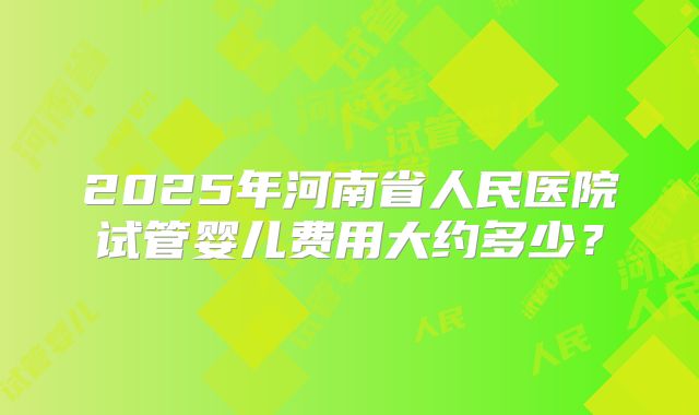 2025年河南省人民医院试管婴儿费用大约多少？