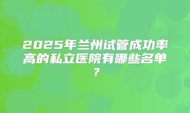 2025年兰州试管成功率高的私立医院有哪些名单?