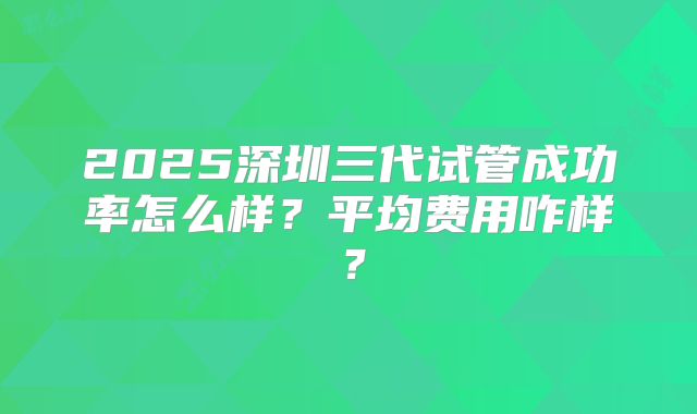 2025深圳三代试管成功率怎么样?平均费用咋样?