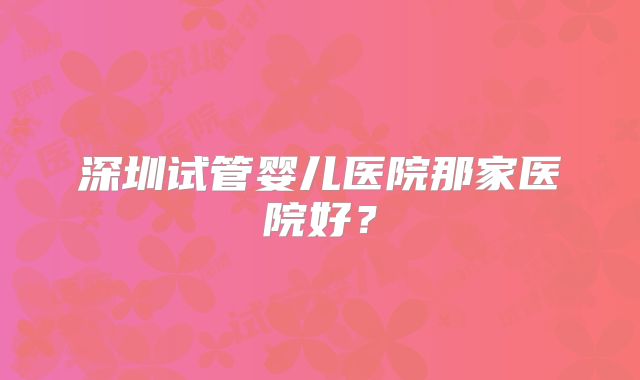 深圳试管婴儿医院那家医院好?