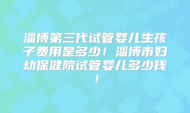淄博第三代试管婴儿生孩子费用是多少！淄博市妇幼保健院试管婴儿多少钱！