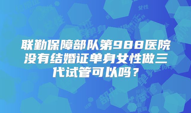 联勤保障部队第988医院没有结婚证单身女性做三代试管可以吗？