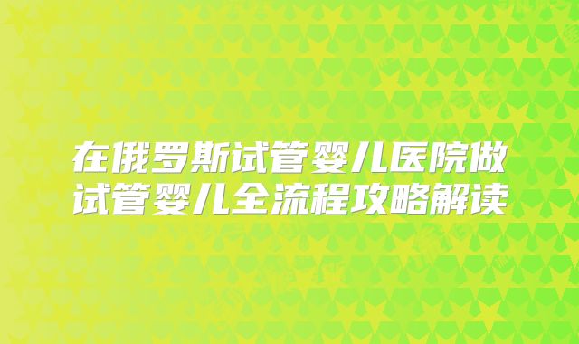 在俄罗斯试管婴儿医院做试管婴儿全流程攻略解读