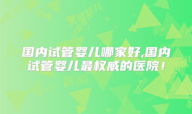 国内试管婴儿哪家好,国内试管婴儿最权威的医院!