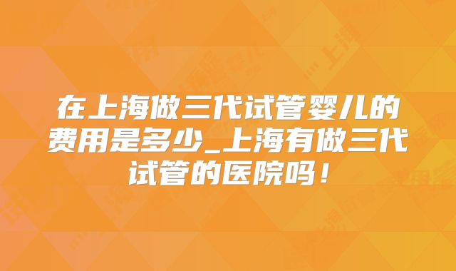 在上海做三代试管婴儿的费用是多少_上海有做三代试管的医院吗！