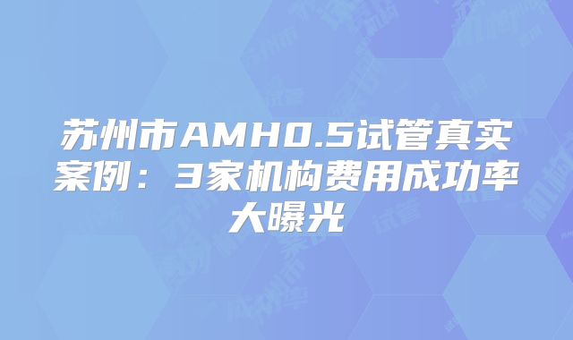 苏州市AMH0.5试管真实案例：3家机构费用成功率大曝光