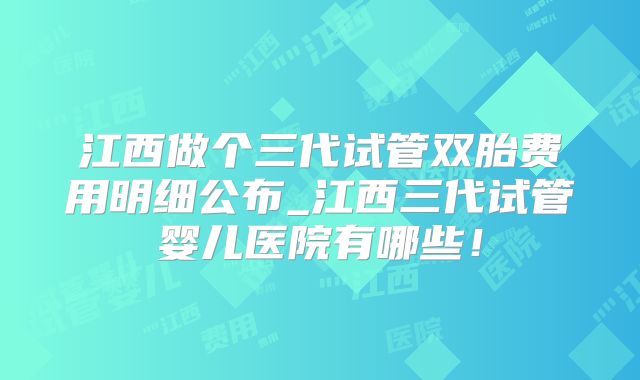 江西做个三代试管双胎费用明细公布_江西三代试管婴儿医院有哪些！