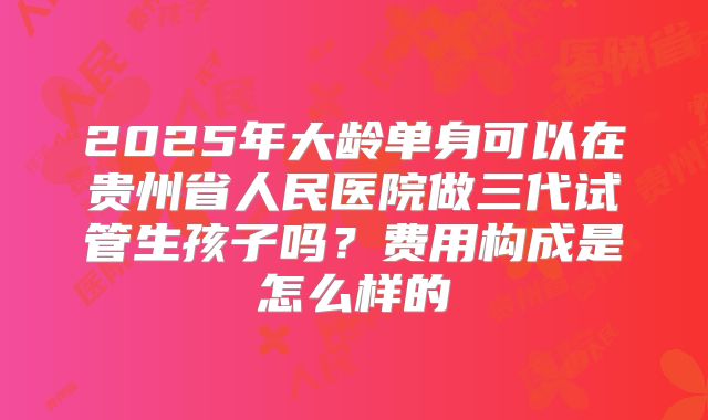 2025年大龄单身可以在贵州省人民医院做三代试管生孩子吗？费用构成是怎么样的